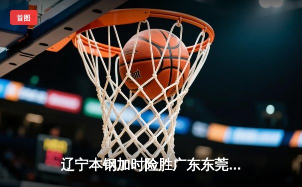 辽宁本钢加时险胜广东东莞大益，赵继伟33分导演惊天逆转