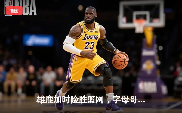 雄鹿加时险胜篮网，字母哥44分率队捍卫主场