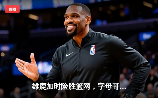 雄鹿加时险胜篮网，字母哥44+14+7主宰关键战役