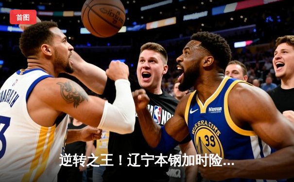 逆转之王！辽宁本钢加时险胜广东宏远，张镇麟35分创生涯新高