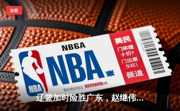 辽篮加时险胜广东，赵继伟33分率队夺赛点，张镇麟关键三分定乾坤