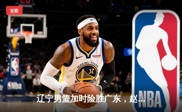 辽宁男篮加时险胜广东，赵继伟35+9率队夺赛点