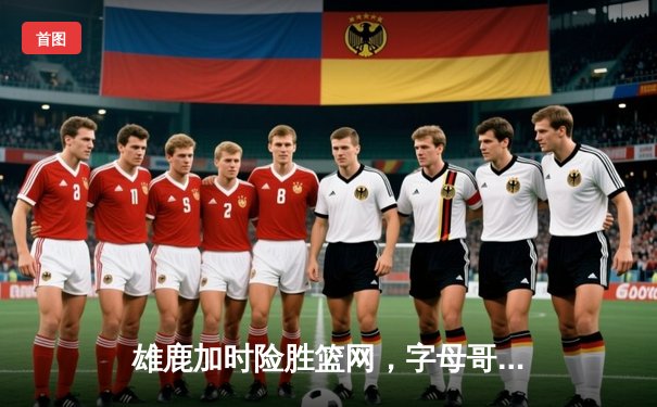 雄鹿加时险胜篮网，字母哥44分14篮板6助攻统治攻防