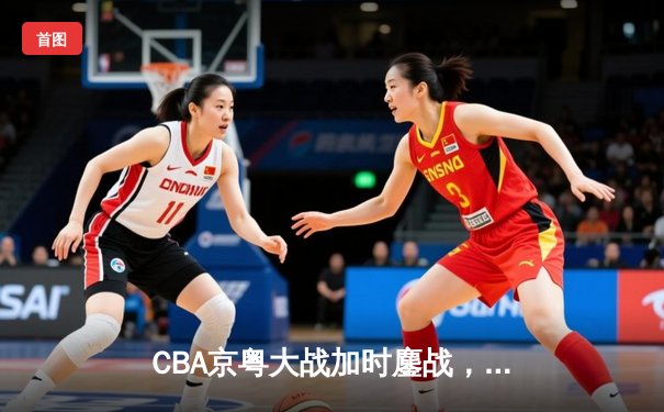 CBA京粤大战加时鏖战，广东宏远三分绝杀首钢
