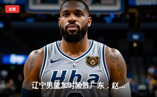 辽宁男篮加时险胜广东，赵继伟35分导演逆转好戏