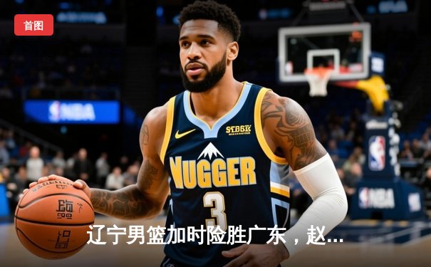 辽宁男篮加时险胜广东，赵继伟35分导演逆转好戏