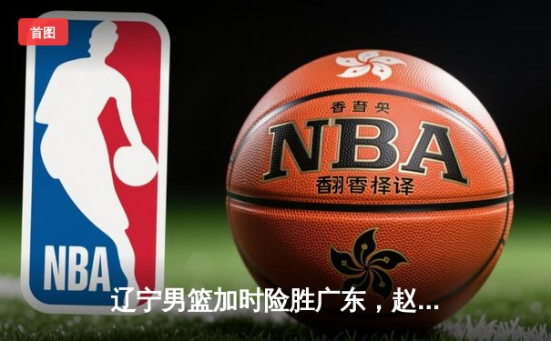 辽宁男篮加时险胜广东，赵继伟35分导演逆转好戏