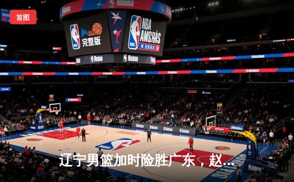 辽宁男篮加时险胜广东，赵继伟35分导演逆转好戏