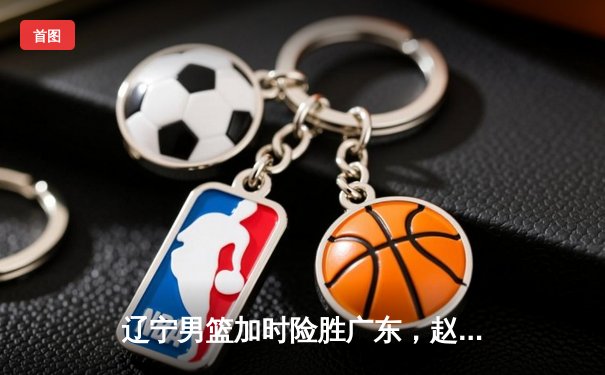 辽宁男篮加时险胜广东，赵继伟35分导演逆转好戏