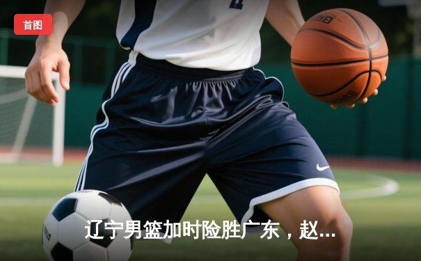 辽宁男篮加时险胜广东，赵继伟35分导演逆转好戏
