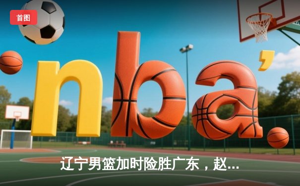 辽宁男篮加时险胜广东，赵继伟35分导演逆转好戏