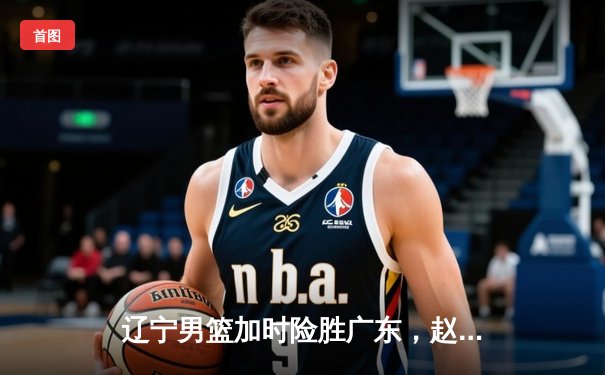 辽宁男篮加时险胜广东，赵继伟35分导演逆转好戏